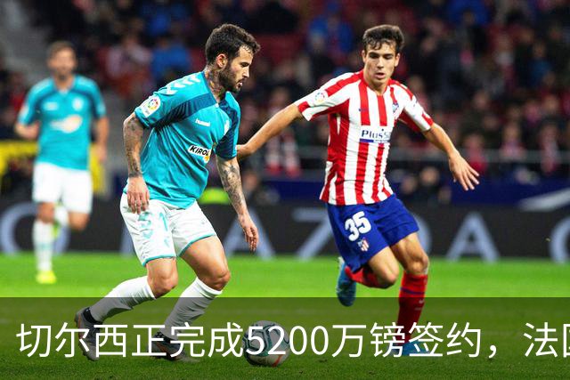 切尔西正完成5200万镑签约，法国国脚后卫今日体检官宣在即