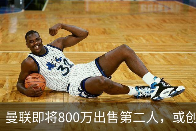 曼联即将800万出售第二人，或创联赛纪录！拉爵甩卖小妖赚纯利润